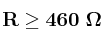 \bf R \geq 460\ \Omega