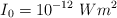 I_0  = 10^{-12}\ \textstyle{W}{m^2}