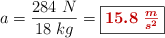 a = \frac{284\ N}{18\ kg} = \fbox{\color[RGB]{192,0,0}{\bm{15.8\ \frac{m}{s^2}}}}
