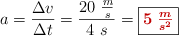 a = \frac{\Delta v}{\Delta t} = \frac{20\ \frac{m}{s}}{4\ s} = \fbox{\color[RGB]{192,0,0}{\bm{5\ \frac{m}{s^2}}}}