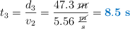 t_3 = \frac{d_3}{v_2} = \frac{47.3\ \cancel{m}}{5.56\ \frac{\cancel{m}}{s}} = \color[RGB]{0,112,192}{\bf 8.5\ s}