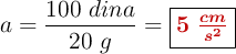 a = \frac{100\ dina}{20\ g} = \fbox{\color[RGB]{192,0,0}{\bm{5\ \frac{cm}{s^2}}}}