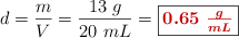 d = \frac{m}{V} = \frac{13\ g}{20\ mL} = \fbox{\color[RGB]{192,0,0}{\bm{0.65\ \frac{g}{mL}}}}