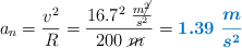 a_n = \frac{v^2}{R} = \frac{16.7^2\ \frac{m\cancel{^2}}{s^2}}{200\ \cancel{m}} = \color[RGB]{0,112,192}{\bm{1.39\ \frac{m}{s^2}}}