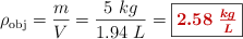 \rho_{\text{obj}} = \frac{m}{V} = \frac{5\ kg}{1.94\ L} = \fbox{\color[RGB]{192,0,0}{\bm{2.58\ \frac{kg}{L}}}}