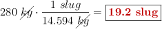 280\ \cancel{kg}\cdot \frac{1\ slug}{14.594\ \cancel{kg}} = \fbox{\color[RGB]{192,0,0}{\bf 19.2\ slug}}