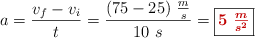 a = \frac{v_f - v_i}{t} = \frac{(75 - 25)\ \frac{m}{s}}{10\ s} = \fbox{\color[RGB]{192,0,0}{\bm{5\ \frac{m}{s^2}}}}