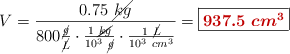 V = \frac{0.75\ \cancel{kg}}{800\frac{\cancel{g}}{\cancel{L}}\cdot \frac{1\ \cancel{kg}}{10^3\ \cancel{g}}\cdot \frac{1\ \cancel{L}}{10^3\ cm^3}} = \fbox{\color[RGB]{192,0,0}{\bm{937.5\ cm^3}}}