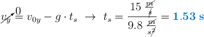 \cancelto{0}{v_y} = v_{0y} - g\cdot t_s\ \to\ t_s = \frac{15\ \frac{\cancel{m}}{\cancel{s}}}{9.8\ \frac{\cancel{m}}{s\cancel{^2}}} = \color[RGB]{0,112,192}{\bf 1.53\ s}