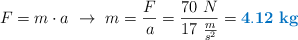 F = m\cdot a\ \to\ m = \frac{F}{a} = \frac{70\ N}{17\ \frac{m}{s^2}} = \color[RGB]{0,112,192}{\bf 4.12\ kg}
