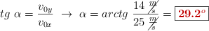 tg\ \alpha = \frac{v_{0y}}{v_{0x}}\ \to\ \alpha = arctg\ \frac{14\ \cancel{\frac{m}{s}}}{25\ \cancel{\frac{m}{s}}} = \fbox{\color[RGB]{192,0,0}{\bf 29.2^o}}