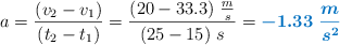 a = \frac{(v_2 - v_1)}{(t_2 - t_1)} = \frac{(20 - 33.3)\ \frac{m}{s}}{(25 - 15)\ s} = \color[RGB]{0,112,192}{\bm{-1.33\ \frac{m}{s^2}}}