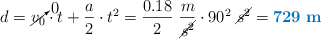 d = \cancelto{0}{v_0}\cdot t + \frac{a}{2}\cdot t^2 = \frac{0.18}{2}\ \frac{m}{\cancel{s^2}}\cdot 90^2\ \cancel{s^2} = \color[RGB]{0,112,192}{\bf 729\ m}