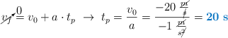 \cancelto{0}{v_f} = v_0 + a\cdot t_p\ \to\ t_p = \frac{v_0}{a} = \frac{-20\ \frac{\cancel{m}}{\cancel{s}}}{-1\ \frac{\cancel{m}}{s\cancel{^2}}} = \color[RGB]{0,112,192}{\bf 20\ s}