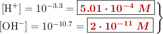 \left\ [\ce{H+}] = 10^{-3.3} = {\fbox{\color[RGB]{192,0,0}{\bm{5.01\cdot 10^{-4}\ M}}}} \atop [\ce{OH-}] = 10^{-10.7} = {\fbox{\color[RGB]{192,0,0}{\bm{2\cdot 10^{-11}\ M}}}} \right \}