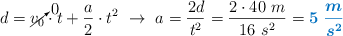 d = \cancelto{0}{v_0}\cdot t + \frac{a}{2}\cdot t^2\ \to\ a = \frac{2d}{t^2} = \frac{2\cdot 40\ m}{16\ s^2} = \color[RGB]{0,112,192}{\bm{5\ \frac{m}{s^2}}