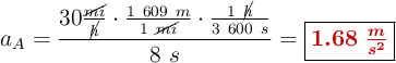 a_A = \frac{30\frac{\cancel{mi}}{\cancel{h}}\cdot \frac{1\ 609\ m}{1\ \cancel{mi}}\cdot \frac{1\ \cancel{h}}{3\ 600\ s}}{8\ s} = \fbox{\color[RGB]{192,0,0}{\bm{1.68\ \frac{m}{s^2}}}}
