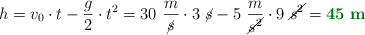 h = v_0\cdot t - \frac{g}{2}\cdot t^2 = 30\ \frac{m}{\cancel{s}}\cdot 3\ \cancel{s} - 5\ \frac{m}{\cancel{s^2}}\cdot 9\ \cancel{s^2} = \color[RGB]{2,112,20}{\bf 45\ m}