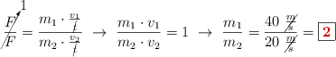 \cancelto{1}{\frac{F}{F}} = \frac{m_1\cdot \frac{v_1}{\cancel{t}}}{m_2\cdot \frac{v_2}{\cancel{t}}}\ \to\ \frac{m_1\cdot v_1}{m_2\cdot v_2} = 1\ \to\ \frac{m_1}{m_2} = \frac{40\ \cancel{\frac{m}{s}}}{20\ \cancel{\frac{m}{s}}} = \fbox{\color[RGB]{192,0,0}{\bf 2}}