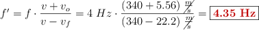 f^{\prime} = f\cdot \frac{v + v_o}{v - v_f} = 4\ Hz\cdot \frac{(340 + 5.56)\ \cancel{\frac{m}{s}}}{(340 - 22.2)\ \cancel{\frac{m}{s}}} = \fbox{\color[RGB]{192,0,0}{\bf 4.35\ Hz}}