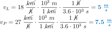 \left v_L  = 18\ \dfrac{\cancel{km}}{\cancel{h}}\cdot \dfrac{10^3\ m}{1\ \cancel{km}}\cdot \dfrac{1\ \cancel{h}}{3.6\cdot 10^3\ s} = {\color[RGB]{0,112,192}{\bm{5\ \frac{m}{s}}}} \atop v_P  = 27\ \dfrac{\cancel{km}}{\cancel{h}}\cdot \dfrac{10^3\ m}{1\ \cancel{km}}\cdot \dfrac{1\ \cancel{h}}{3.6\cdot 10^3\ s} = {\color[RGB]{0,112,192}{\bm{7.5\ \frac{m}{s}}}} \right