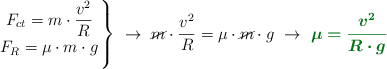 \left F_{ct} = m\cdot \dfrac{v^2}{R} \atop F_R = \mu\cdot m\cdot g \right \}\ \to\ \cancel{m}\cdot \dfrac{v^2}{R} = \mu\cdot \cancel{m}\cdot g\ \to\ \color[RGB]{2,112,20}{\bm{\mu = \frac{v^2}{R\cdot g}}}