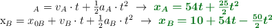 \begin{tabular}x_A = v_A\cdot t + \frac{1}{2}a_A\cdot t^2\ \to\ \color[RGB]{2,112,20}{\bm{x_A = 54t + \frac{25}{2}t^2}} \\ x_B = x_{0B} + v_B\cdot t + \frac{1}{2}a_B\cdot t^2\ \to\ \color[RGB]{2,112,20}{\bm{x_B = 10 + 54t - \frac{50}{2}t^2}} \end{tabular}