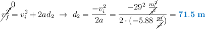 \cancelto{0}{v_f^2} = v_i^2 + 2ad_2\ \to\ d_2 = \frac{-v_i^2}{2a} = \frac{-29^2\ \frac{m\cancel{^2}}{\cancel{s^2}}}{2\cdot (-5.88\ \frac{\cancel{m}}{\cancel{s^2}})} = \color[RGB]{0,112,192}{\bf 71.5\ m}