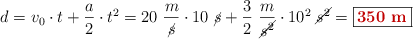 d = v_0\cdot t + \frac{a}{2}\cdot t^2 = 20\ \frac{m}{\cancel{s}}\cdot 10\ \cancel{s} + \frac{3}{2}\ \frac{m}{\cancel{s^2}}\cdot 10^2\ \cancel{s^2} = \fbox{\color[RGB]{192,0,0}{\bf 350\ m}}