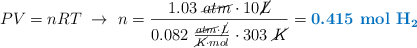 PV = nRT\ \to\ n = \frac{1.03\ \cancel{atm}\cdot 10 \cancel{L}}{0.082\ \frac{\cancel{atm}\cdot \cancel{L}}{\cancel{K}\cdot mol}\cdot 303\ \cancel{K}} = \color[RGB]{0,112,192}{\textbf{0.415\ \ce{mol\ H2}}}