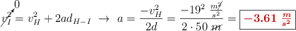 \cancelto{0}{v_I^2} = v_H^2 + 2ad_{H-I}\ \to\ a = \frac{- v_H^2}{2d} = \frac{-19^2\ \frac{m\cancel{^2}}{s^2}}{2\cdot 50\ \cancel{m}} = \fbox{\color[RGB]{192,0,0}{\bm{-3.61\ \frac{m}{s^2}}}}