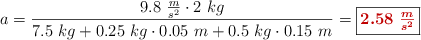 a = \frac{9.8\ \frac{m}{s^2}\cdot 2\ kg}{7.5\ kg + 0.25\ kg\cdot 0.05\ m + 0.5\ kg\cdot 0.15\ m} = \fbox{\color[RGB]{192,0,0}{\bm{2.58\ \frac{m}{s^2}}}}