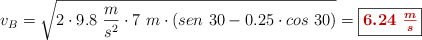 v_B = \sqrt{2\cdot 9.8\ \frac{m}{s^2}\cdot 7\ m\cdot (sen\ 30 - 0.25\cdot cos\ 30)} = \fbox{\color[RGB]{192,0,0}{\bm{6.24\ \frac{m}{s}}}}