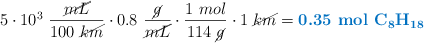 5\cdot 10^3\ \frac{\cancel{mL}}{100\ \cancel{km}}\cdot 0.8\ \frac{\cancel{g}}{\cancel{mL}}\cdot \frac{1\ mol}{114\ \cancel{g}}\cdot 1\ \cancel{km} = \color[RGB]{0,112,192}{\textbf{0.35\ \ce{mol\ C8H18}}}