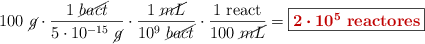 100\ \cancel{g}\cdot \frac{1\ \cancel{bact}}{5\cdot 10^{-15}\ \cancel{g}}\cdot \frac{1\ \cancel{mL}}{10^9\ \cancel{bact}}\cdot \frac{1\ \text{react}}{100\ \cancel{mL}} = \fbox{\color[RGB]{192,0,0}{\bm{2\cdot 10^5}\ \textbf{reactores}}}