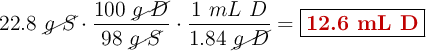 22.8\ \cancel{g\ S}\cdot \frac{100\ \cancel{g\ D}}{98\ \cancel{g\ S}}\cdot \frac{1\ mL\ D}{1.84\ \cancel{g\ D}} = \fbox{\color[RGB]{192,0,0}{\textbf{12.6 mL D}}}