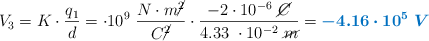 V_3 = K\cdot \frac{q_1}{d} = \9\cdot 10^9\ \frac{N\cdot m\cancel{^2}}{C\cancel{^2}}\cdot \frac{-2\cdot 10^{-6}\ \cancel{C}}{4.33\ \cdot 10^{-2}\ \cancel{m}} = \color[RGB]{0,112,192}{\bm{-4.16\cdot 10^5\ V}}