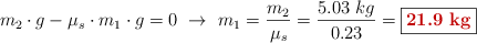 m_2\cdot g - \mu_s\cdot m_1\cdot g = 0\ \to\ m_1 = \frac{m_2}{\mu_s} = \frac{5.03\ kg}{0.23} = \fbox{\color[RGB]{192,0,0}{\bf 21.9\ kg}}