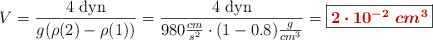 V = \frac{4\ \text{dyn}}{g(\rho(2) - \rho(1))} = \frac{4\ \text{dyn}}{980\frac{cm}{s^2}\cdot (1 - 0.8)\frac{g}{cm^3}} = \fbox{\color[RGB]{192,0,0}{\bm{2\cdot 10^{-2}\ cm^3}}}