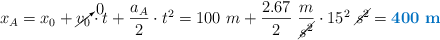 x_A = x_0 + \cancelto{0}{v_0}\cdot t + \frac{a_A}{2}\cdot t^2 = 100\ m + \frac{2.67}{2}\ \frac{m}{\cancel{s^2}}\cdot 15^2\ \cancel{s^2} = \color[RGB]{0,112,192}{\bf 400\ m}