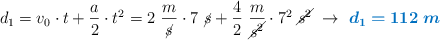 d_1 = v_0\cdot t + \frac{a}{2}\cdot t^2 = 2\ \frac{m}{\cancel{s}}\cdot 7\ \cancel{s} + \frac{4}{2}\ \frac{m}{\cancel{s^2}}\cdot 7^2\ \cancel{s^2}\ \to\ \color[RGB]{0,112,192}{\bm{d_1= 112\ m}