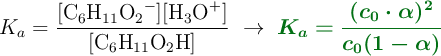 K_a = \frac{[\ce{C6H11O2-}][\ce{H3O+}]}{[\ce{C6H11O2H}]}\ \to\ \color[RGB]{2,112,20}{\bm{K_a = \frac{(c_0\cdot \alpha)^2}{c_0(1 - \alpha)}}}