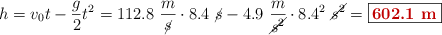 h = v_0t - \frac{g}{2}t^2 = 112.8\ \frac{m}{\cancel{s}}\cdot 8.4\ \cancel{s} - 4.9\ \frac{m}{\cancel{s^2}}\cdot 8.4^2\ \cancel{s^2} = \fbox{\color[RGB]{192,0,0}{\bf 602.1\ m}}