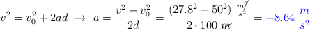 v^2 = v_0^2 + 2ad\ \to\ a = \frac{v^2 - v_0^2}{2d} = \frac{(27.8^2 - 50^2)\ \frac{m\cancel{^2}}{s^2}}{2\cdot 100\ \cancel{m}} = \color{blue}{- 8.64\ \frac{m}{s^2}}