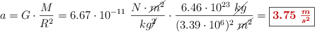 a = G\cdot \frac{M}{R^2} = 6.67\cdot 10^{-11}\ \frac{N\cdot \cancel{m^2}}{kg\cancel{^2}}\cdot \frac{6.46\cdot 10^{23}\ \cancel{kg}}{(3.39\cdot 10^6)^2\ \cancel{m^2}} = \fbox{\color[RGB]{192,0,0}{\bm{3.75\ \frac{m}{s^2}}}}
