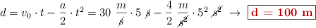 d = v_0\cdot t - \frac{a}{2}\cdot t^2 = 30\ \frac{m}{\cancel{s}}\cdot 5\ \cancel{s} - \frac{4}{2}\ \frac{m}{\cancel{s^2}}\cdot 5^2\ \cancel{s^2}\ \to\ \fbox{\color[RGB]{192,0,0}{\bf d = 100\ m}}