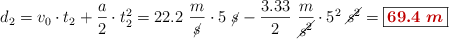 d_2 = v_0\cdot t_2 + \frac{a}{2}\cdot t_2^2 = 22.2\ \frac{m}{\cancel{s}}\cdot 5\ \cancel{s} - \frac{3.33}{2}\ \frac{m}{\cancel{s^2}}\cdot 5^2\ \cancel{s^2} = \fbox{\color[RGB]{192,0,0}{\bm{69.4\ m}}}