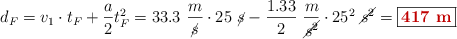 d_F = v_1\cdot t_F + \frac{a}{2}t_F^2 = 33.3\ \frac{m}{\cancel{s}}\cdot 25\ \cancel{s} - \frac{1.33}{2}\ \frac{m}{\cancel{s^2}}\cdot 25^2\ \cancel{s^2} = \fbox{\color[RGB]{192,0,0}{\bf 417\ m}}
