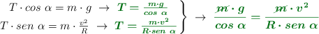 \left T\cdot cos\ \alpha = m\cdot g\ \to\ {\color[RGB]{2,112,20}{\bm{T = \frac{m\cdot g}{cos\ \alpha}}}} \atop T\cdot sen\ \alpha = m\cdot \frac{v^2}{R}\ \to\ {\color[RGB]{2,112,20}{\bm{T = \frac{m\cdot v^2}{R\cdot sen\ \alpha}}}} \right \}\ \to\ {\color[RGB]{2,112,20}{\bm{\frac{\cancel{m}\cdot g}{cos\ \alpha} = \frac{\cancel{m}\cdot v^2}{R\cdot sen\ \alpha}}}}