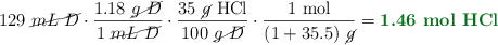 129\ \cancel{mL\ D}\cdot \frac{1.18\ \cancel{g\ D}}{1\ \cancel{mL\ D}}\cdot \frac{35\ \cancel{g}\ \ce{HCl}}{100\ \cancel{g\ D}}\cdot \frac{1\ \text{mol}}{(1 + 35.5)\ \cancel{g}} = \color[RGB]{2,112,20}{\textbf{1.46\ \ce{mol\ HCl}}}